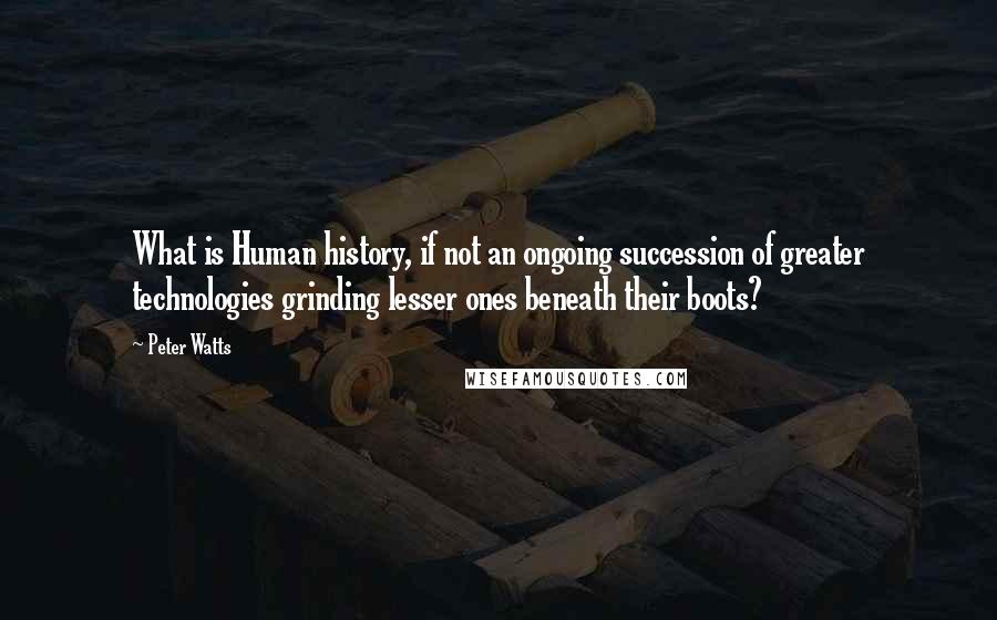 Peter Watts Quotes: What is Human history, if not an ongoing succession of greater technologies grinding lesser ones beneath their boots?