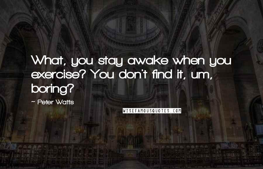 Peter Watts Quotes: What, you stay awake when you exercise? You don't find it, um, boring?