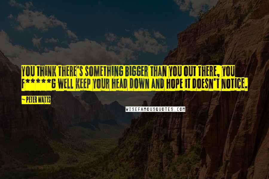 Peter Watts Quotes: You think there's something bigger than you out there, you f*****g well keep your head down and hope it doesn't notice.