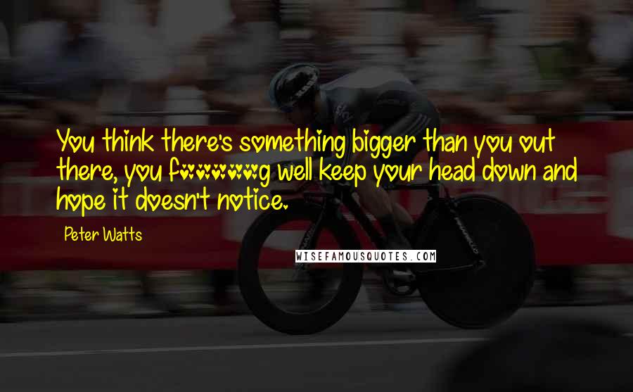 Peter Watts Quotes: You think there's something bigger than you out there, you f*****g well keep your head down and hope it doesn't notice.