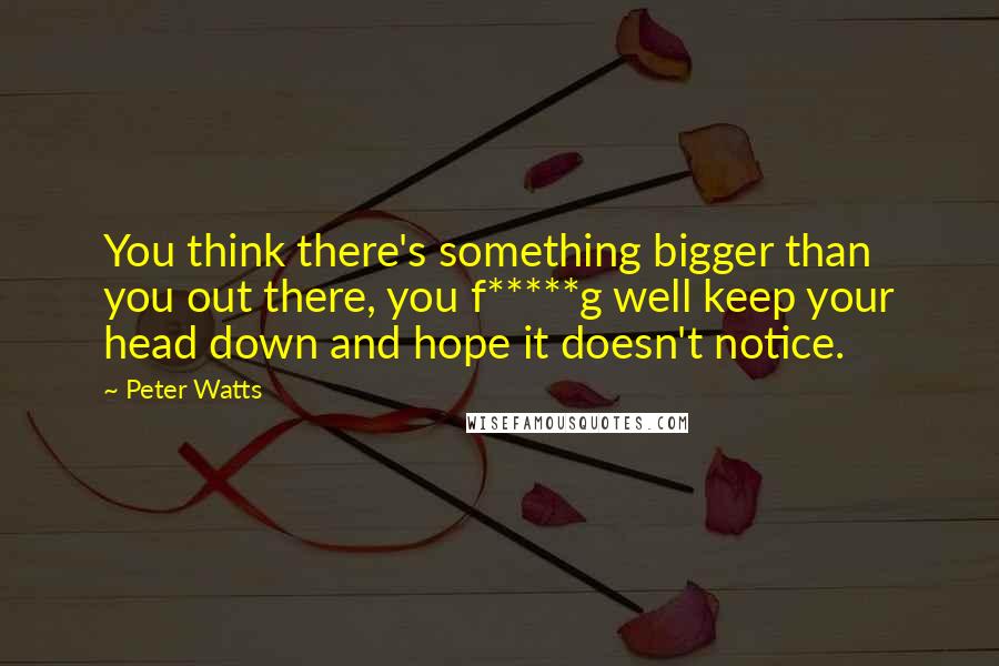 Peter Watts Quotes: You think there's something bigger than you out there, you f*****g well keep your head down and hope it doesn't notice.