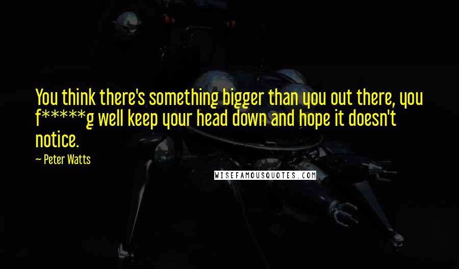 Peter Watts Quotes: You think there's something bigger than you out there, you f*****g well keep your head down and hope it doesn't notice.