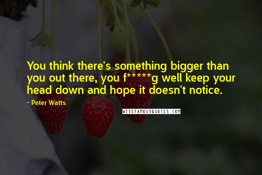 Peter Watts Quotes: You think there's something bigger than you out there, you f*****g well keep your head down and hope it doesn't notice.