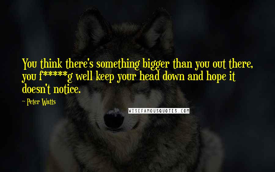 Peter Watts Quotes: You think there's something bigger than you out there, you f*****g well keep your head down and hope it doesn't notice.