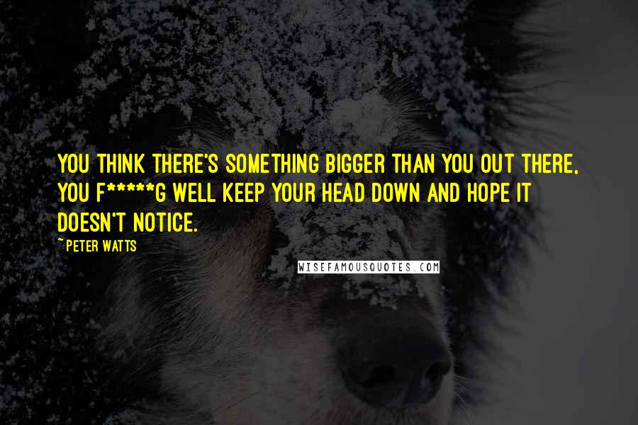 Peter Watts Quotes: You think there's something bigger than you out there, you f*****g well keep your head down and hope it doesn't notice.