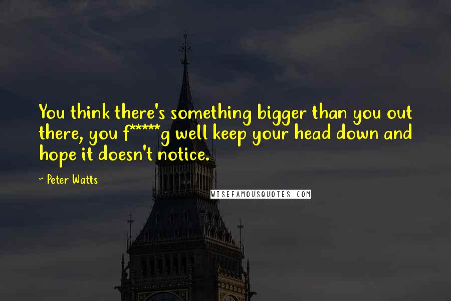 Peter Watts Quotes: You think there's something bigger than you out there, you f*****g well keep your head down and hope it doesn't notice.