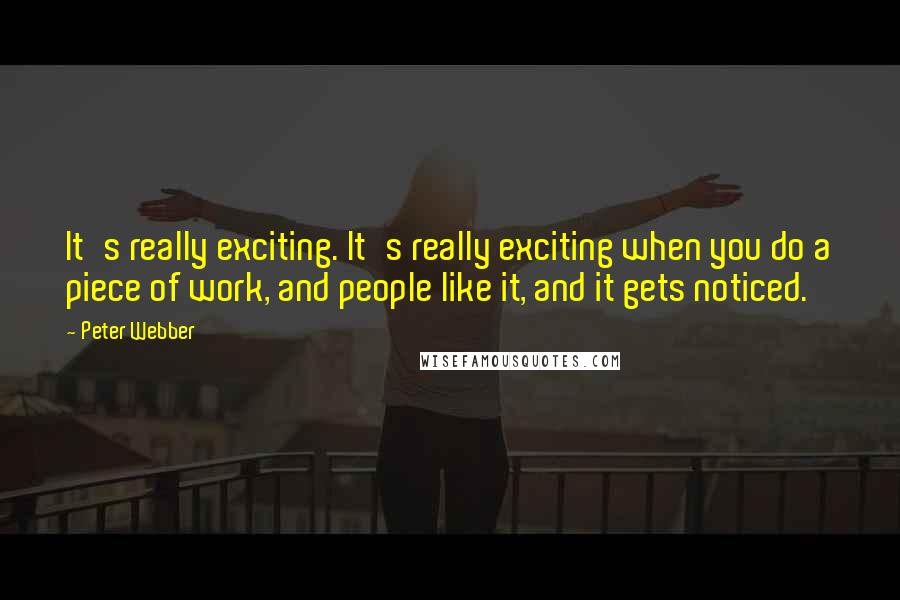 Peter Webber Quotes: It's really exciting. It's really exciting when you do a piece of work, and people like it, and it gets noticed.