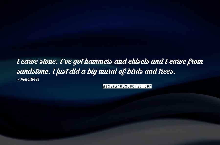 Peter Weir Quotes: I carve stone. I've got hammers and chisels and I carve from sandstone. I just did a big mural of birds and trees.