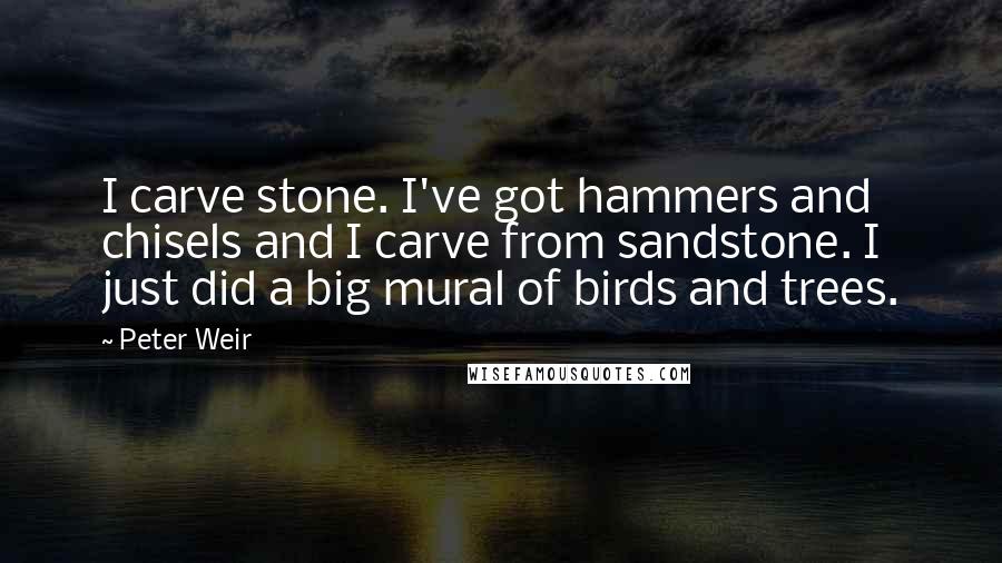 Peter Weir Quotes: I carve stone. I've got hammers and chisels and I carve from sandstone. I just did a big mural of birds and trees.