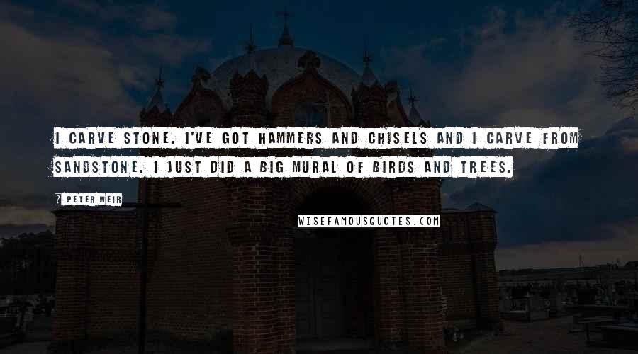 Peter Weir Quotes: I carve stone. I've got hammers and chisels and I carve from sandstone. I just did a big mural of birds and trees.