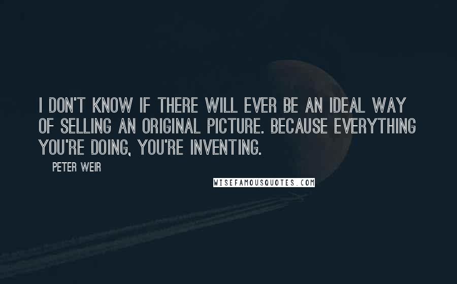 Peter Weir Quotes: I don't know if there will ever be an ideal way of selling an original picture. Because everything you're doing, you're inventing.