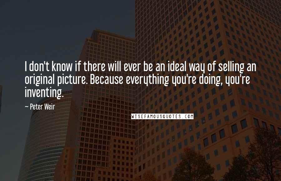 Peter Weir Quotes: I don't know if there will ever be an ideal way of selling an original picture. Because everything you're doing, you're inventing.