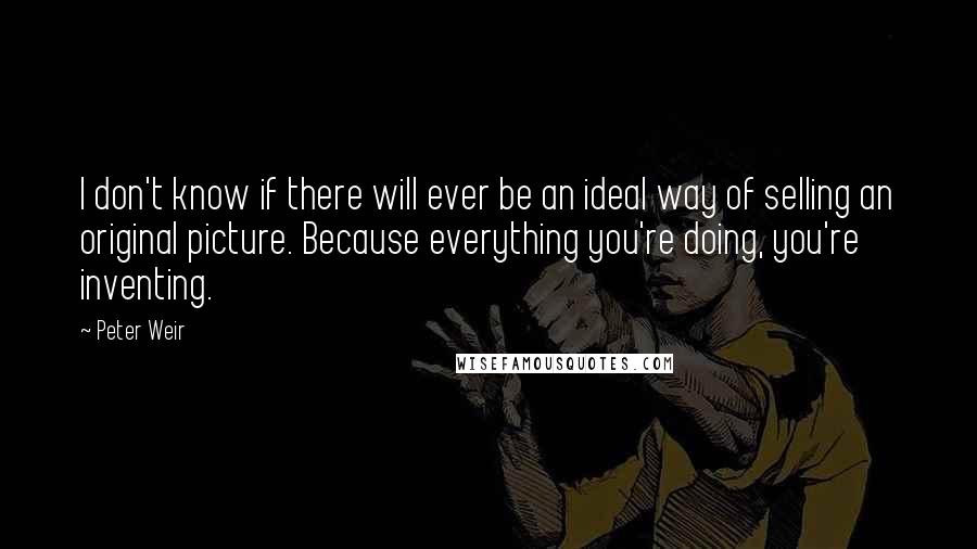 Peter Weir Quotes: I don't know if there will ever be an ideal way of selling an original picture. Because everything you're doing, you're inventing.