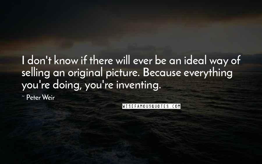 Peter Weir Quotes: I don't know if there will ever be an ideal way of selling an original picture. Because everything you're doing, you're inventing.