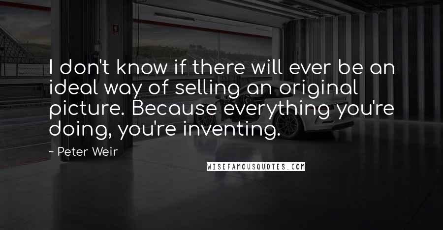 Peter Weir Quotes: I don't know if there will ever be an ideal way of selling an original picture. Because everything you're doing, you're inventing.