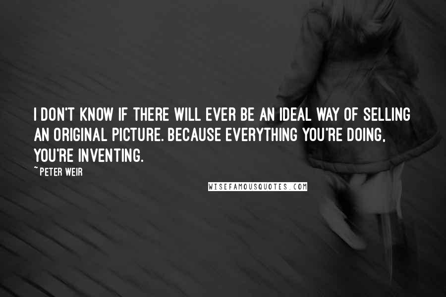 Peter Weir Quotes: I don't know if there will ever be an ideal way of selling an original picture. Because everything you're doing, you're inventing.