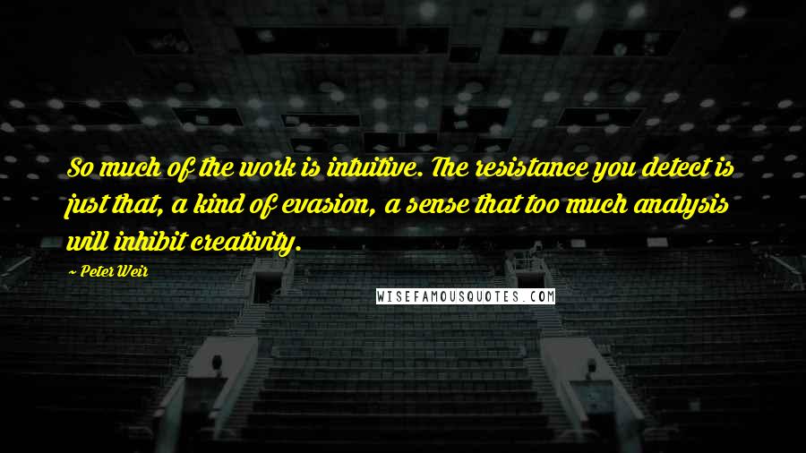 Peter Weir Quotes: So much of the work is intuitive. The resistance you detect is just that, a kind of evasion, a sense that too much analysis will inhibit creativity.