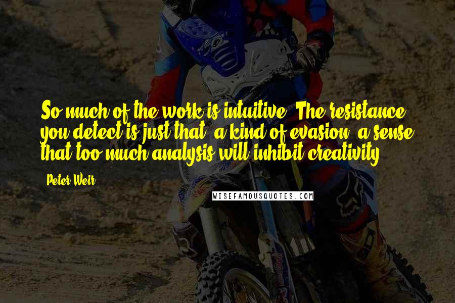 Peter Weir Quotes: So much of the work is intuitive. The resistance you detect is just that, a kind of evasion, a sense that too much analysis will inhibit creativity.