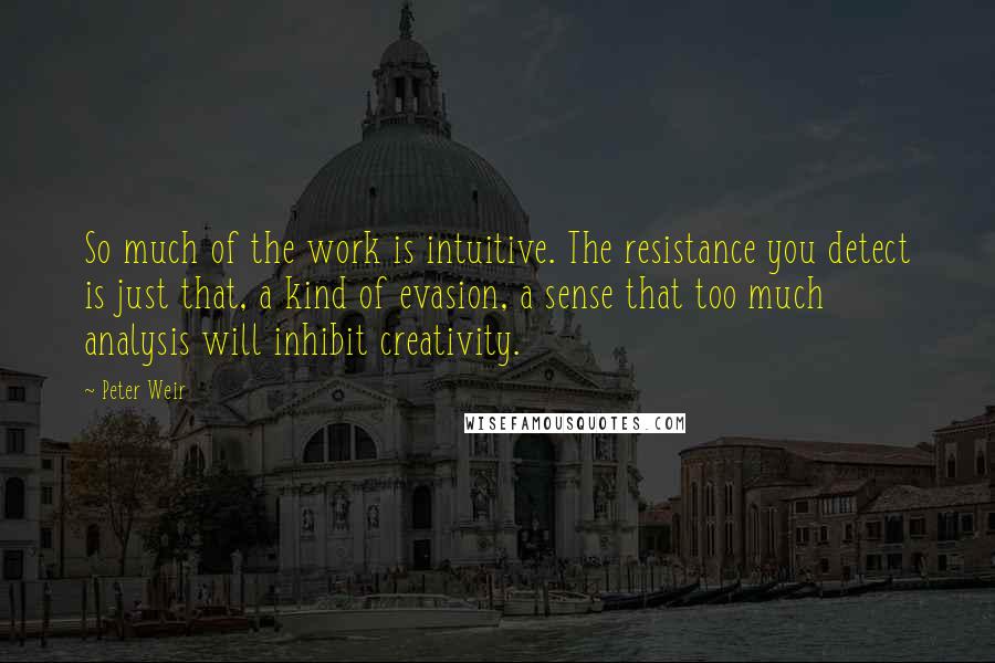 Peter Weir Quotes: So much of the work is intuitive. The resistance you detect is just that, a kind of evasion, a sense that too much analysis will inhibit creativity.