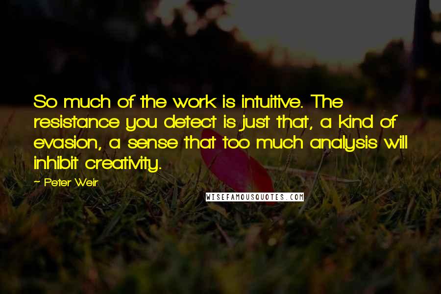 Peter Weir Quotes: So much of the work is intuitive. The resistance you detect is just that, a kind of evasion, a sense that too much analysis will inhibit creativity.