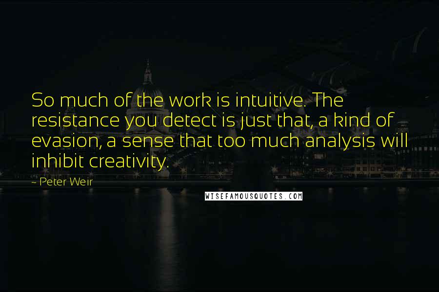 Peter Weir Quotes: So much of the work is intuitive. The resistance you detect is just that, a kind of evasion, a sense that too much analysis will inhibit creativity.