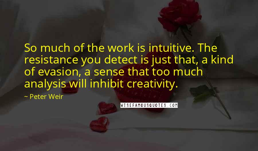 Peter Weir Quotes: So much of the work is intuitive. The resistance you detect is just that, a kind of evasion, a sense that too much analysis will inhibit creativity.