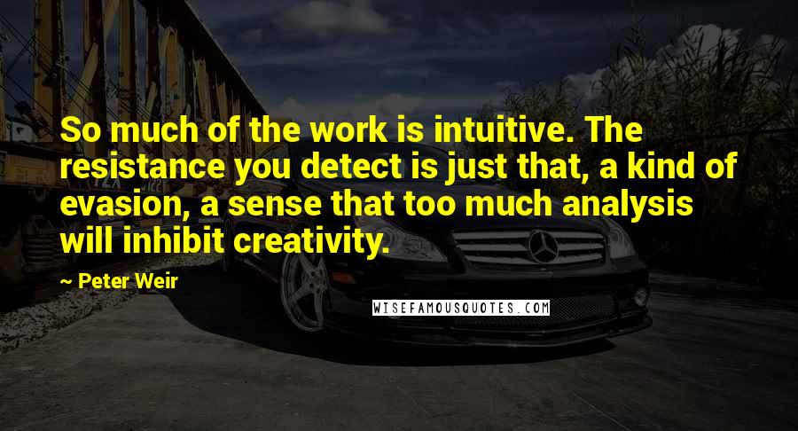 Peter Weir Quotes: So much of the work is intuitive. The resistance you detect is just that, a kind of evasion, a sense that too much analysis will inhibit creativity.