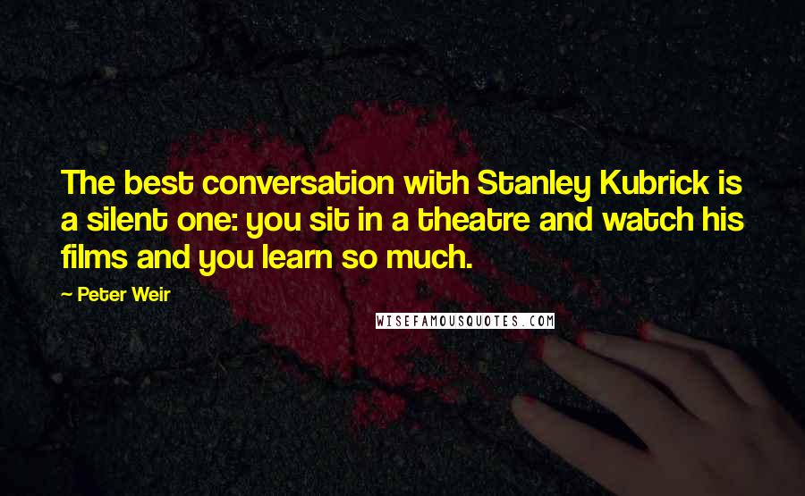 Peter Weir Quotes: The best conversation with Stanley Kubrick is a silent one: you sit in a theatre and watch his films and you learn so much.