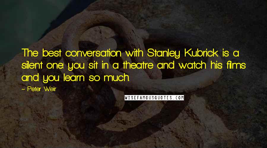 Peter Weir Quotes: The best conversation with Stanley Kubrick is a silent one: you sit in a theatre and watch his films and you learn so much.