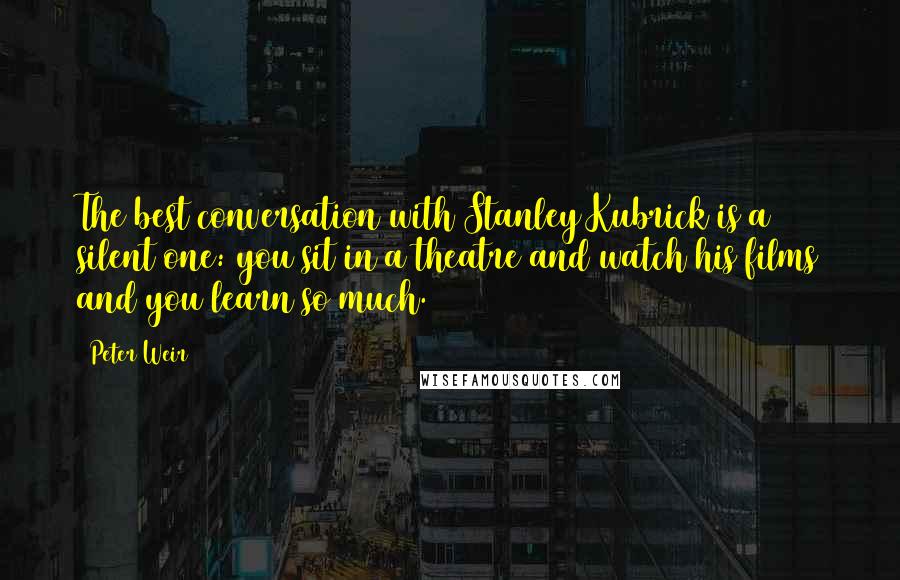 Peter Weir Quotes: The best conversation with Stanley Kubrick is a silent one: you sit in a theatre and watch his films and you learn so much.