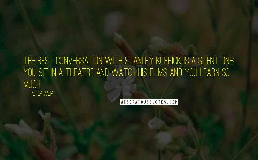 Peter Weir Quotes: The best conversation with Stanley Kubrick is a silent one: you sit in a theatre and watch his films and you learn so much.