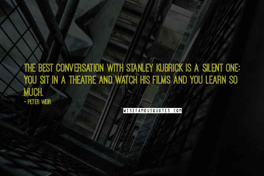 Peter Weir Quotes: The best conversation with Stanley Kubrick is a silent one: you sit in a theatre and watch his films and you learn so much.