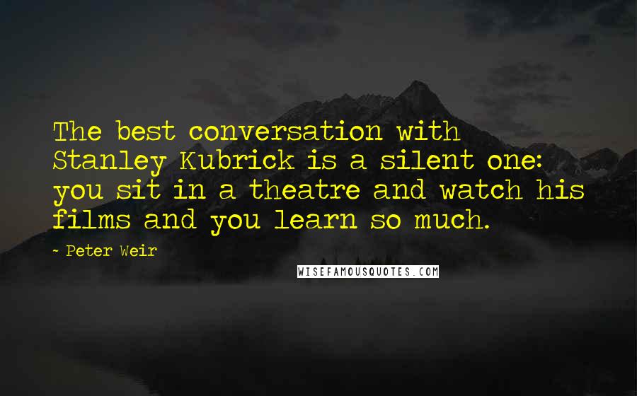 Peter Weir Quotes: The best conversation with Stanley Kubrick is a silent one: you sit in a theatre and watch his films and you learn so much.