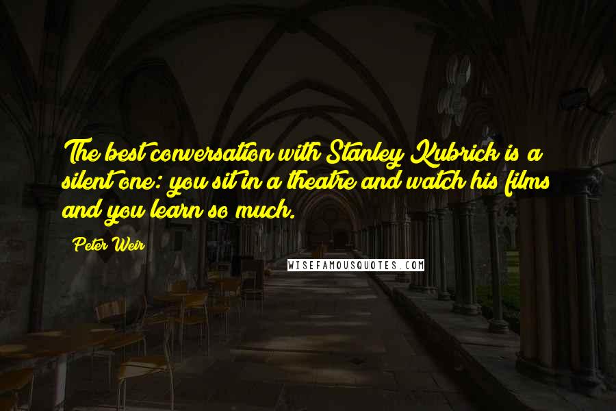 Peter Weir Quotes: The best conversation with Stanley Kubrick is a silent one: you sit in a theatre and watch his films and you learn so much.