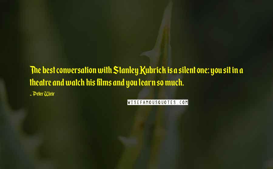 Peter Weir Quotes: The best conversation with Stanley Kubrick is a silent one: you sit in a theatre and watch his films and you learn so much.