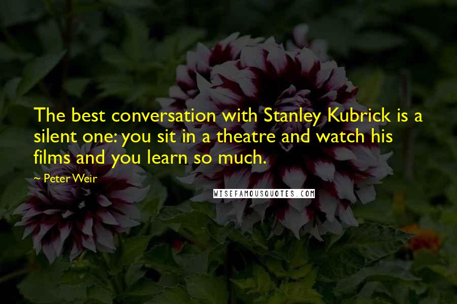 Peter Weir Quotes: The best conversation with Stanley Kubrick is a silent one: you sit in a theatre and watch his films and you learn so much.