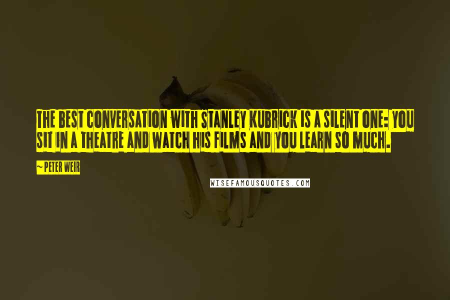 Peter Weir Quotes: The best conversation with Stanley Kubrick is a silent one: you sit in a theatre and watch his films and you learn so much.
