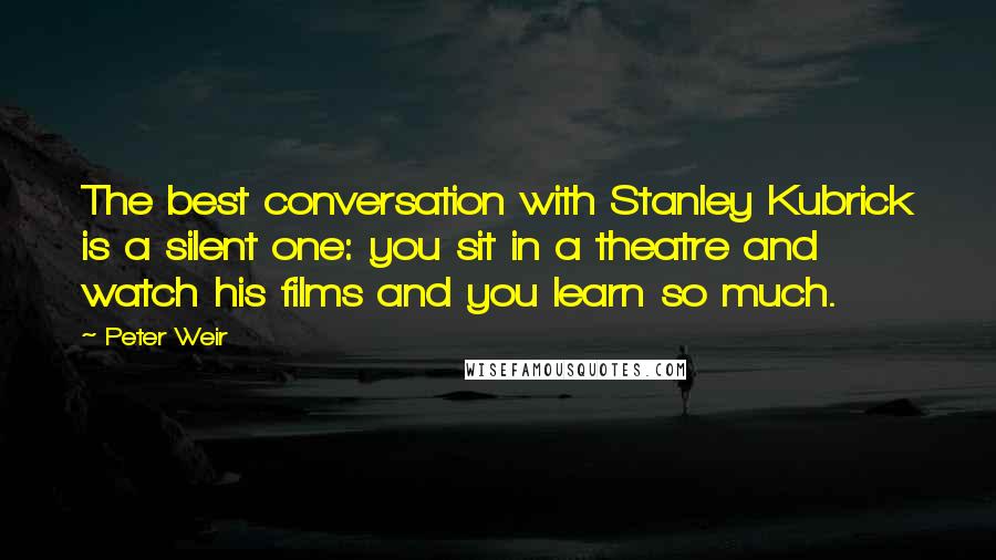 Peter Weir Quotes: The best conversation with Stanley Kubrick is a silent one: you sit in a theatre and watch his films and you learn so much.