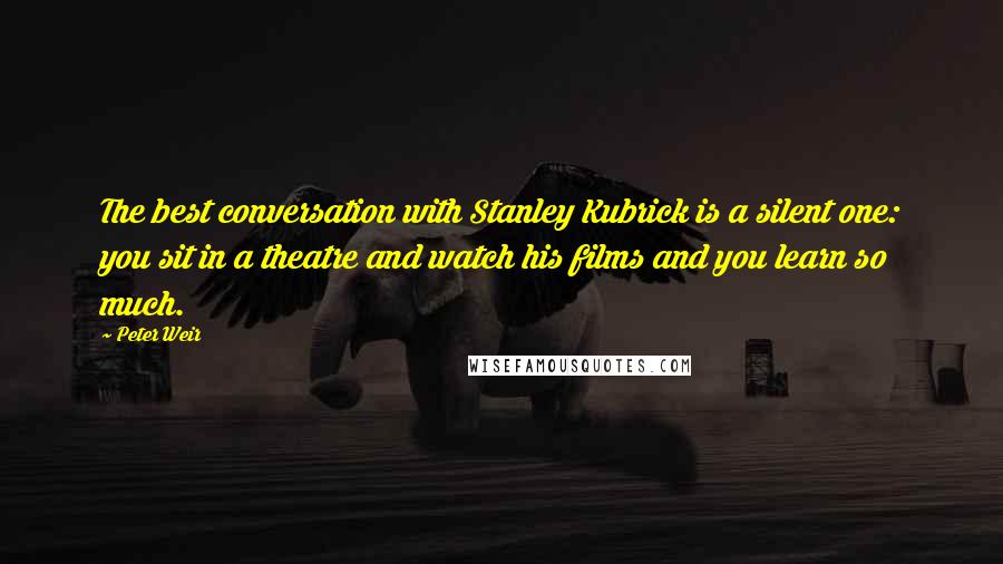 Peter Weir Quotes: The best conversation with Stanley Kubrick is a silent one: you sit in a theatre and watch his films and you learn so much.