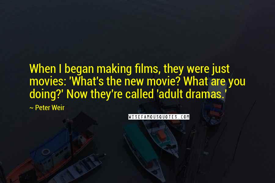Peter Weir Quotes: When I began making films, they were just movies: 'What's the new movie? What are you doing?' Now they're called 'adult dramas.'