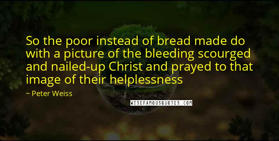 Peter Weiss Quotes: So the poor instead of bread made do with a picture of the bleeding scourged and nailed-up Christ and prayed to that image of their helplessness