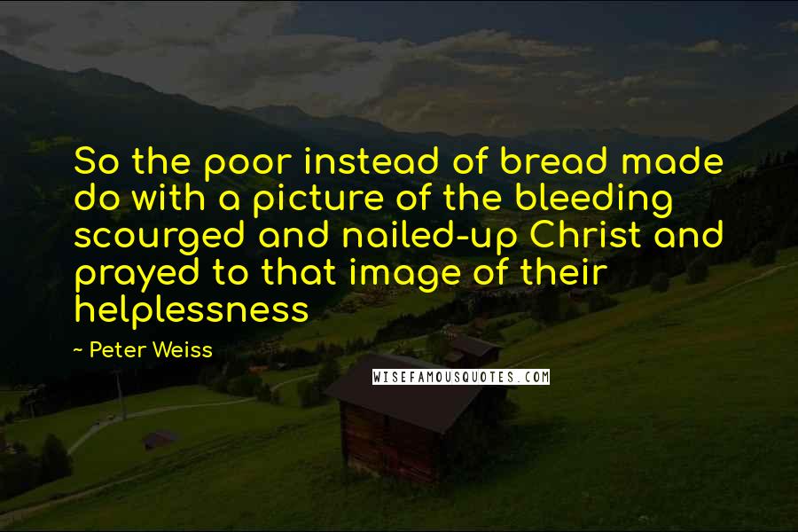 Peter Weiss Quotes: So the poor instead of bread made do with a picture of the bleeding scourged and nailed-up Christ and prayed to that image of their helplessness