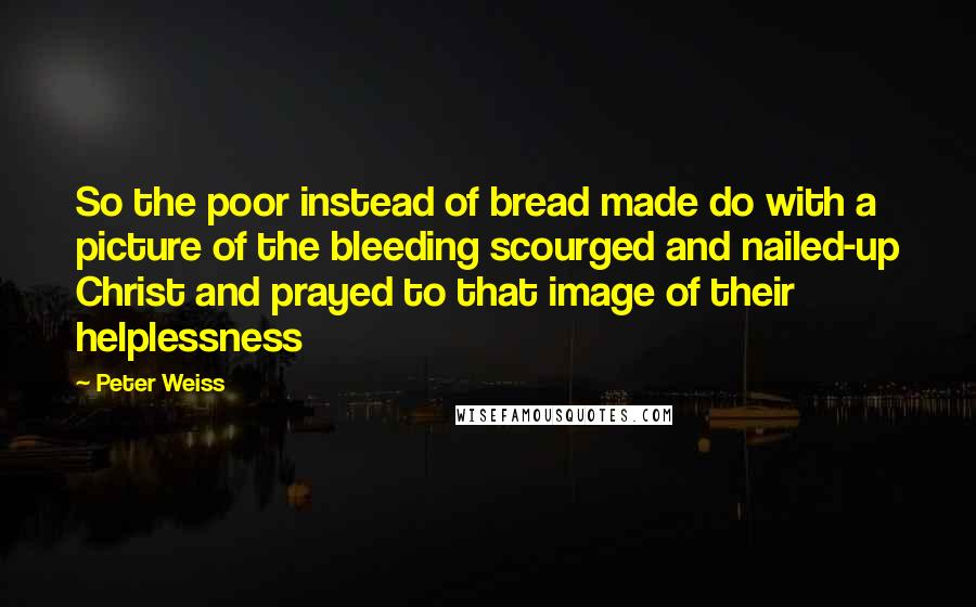 Peter Weiss Quotes: So the poor instead of bread made do with a picture of the bleeding scourged and nailed-up Christ and prayed to that image of their helplessness