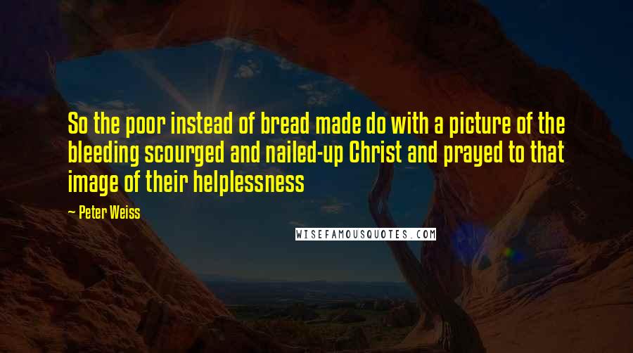 Peter Weiss Quotes: So the poor instead of bread made do with a picture of the bleeding scourged and nailed-up Christ and prayed to that image of their helplessness