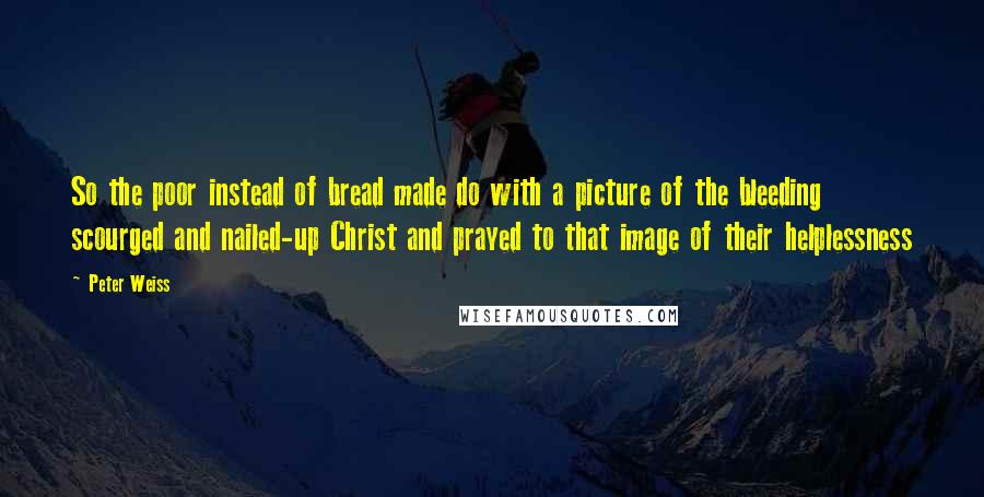 Peter Weiss Quotes: So the poor instead of bread made do with a picture of the bleeding scourged and nailed-up Christ and prayed to that image of their helplessness