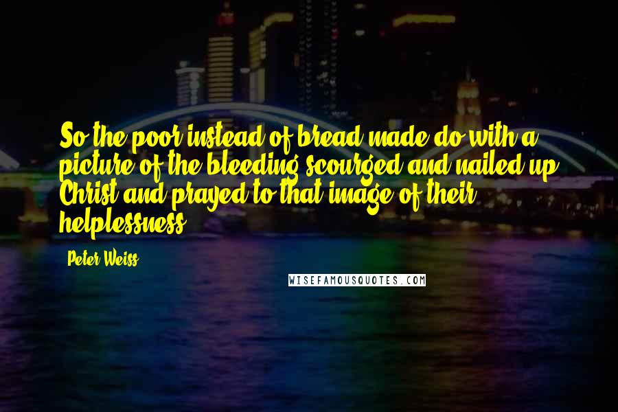 Peter Weiss Quotes: So the poor instead of bread made do with a picture of the bleeding scourged and nailed-up Christ and prayed to that image of their helplessness