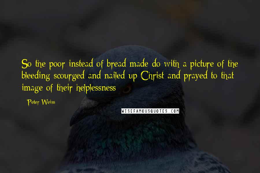 Peter Weiss Quotes: So the poor instead of bread made do with a picture of the bleeding scourged and nailed-up Christ and prayed to that image of their helplessness