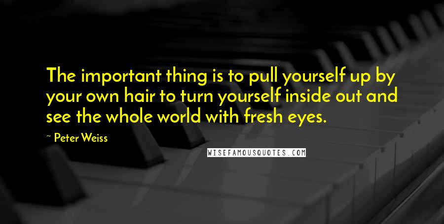 Peter Weiss Quotes: The important thing is to pull yourself up by your own hair to turn yourself inside out and see the whole world with fresh eyes.