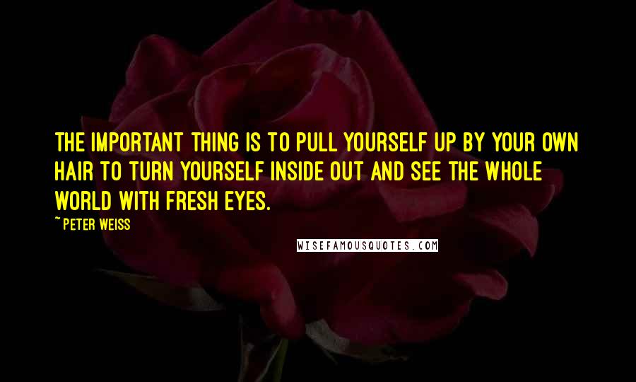 Peter Weiss Quotes: The important thing is to pull yourself up by your own hair to turn yourself inside out and see the whole world with fresh eyes.