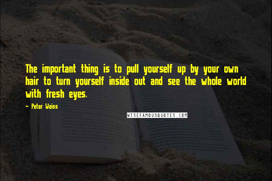 Peter Weiss Quotes: The important thing is to pull yourself up by your own hair to turn yourself inside out and see the whole world with fresh eyes.